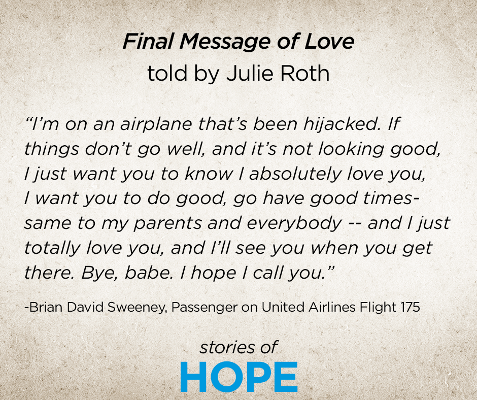 This is an image of the transcript of Brian Sweeney's last voicemail to his wife Julie Sweeney Roth. It reads: "Final Message of Love told by Julie Sweeney Roth. "I'm on an airplane that's been hijacked. If things don't go well, and it's not looking good, I just want you to know I absolutely love you, I want you to do good, go have good times—same to my parents and everybody—and I just totally love you, and I'll see you when you get there. Bye, babe. I hope I call you.' Stories of HOPE."