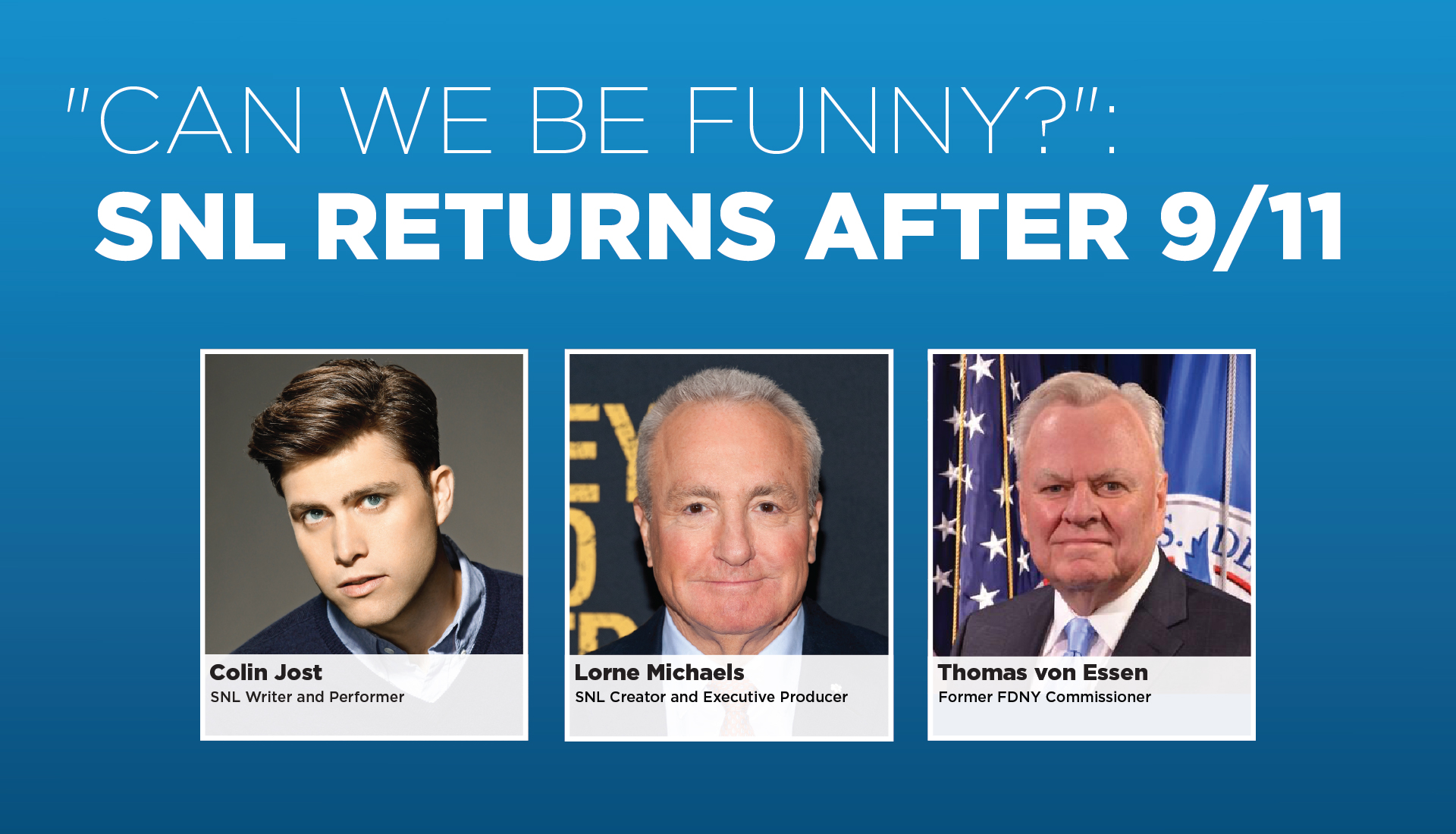 "Can We Be Funny?": SNL Returns After 9/11   Tuesday, September 29, 2026, 5:00 p.m. - 6:00 p.m. ET. Colin Jost, Saturday Night Live creator and executive producer  Lorne Michaels and former FDNY Commissioner  Thomas von Essen reflect on that night and the role of comedy, resilience, and community in the aftermath of 9/11. 